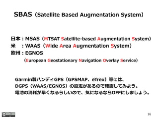 16
　日本：MSAS（MTSAT Satellite-based Augmentation System）
　米　：WAAS（Wide Area Augmentation System）
　欧州：EGNOS
　　　 （European Geostationary Navigation Overlay Service）
SBAS（Satellite Based Augmentation System）
Garmin製ハンディGPS（GPSMAP、eTrex）等には、
DGPS（WAAS/EGNOS）の設定があるので確認してみよう。
電池の消耗が早くなるらしいので、気になるならOFFにしましょう。
 