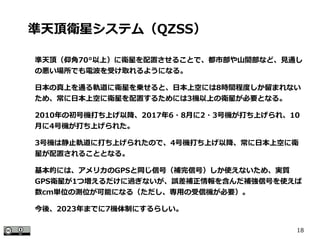 18
準天頂（仰角70°以上）に衛星を配置させることで、都市部や山間部など、見通し
の悪い場所でも電波を受け取れるようになる。
　
日本の真上を通る軌道に衛星を乗せると、日本上空には8時間程度しか留まれない
ため、常に日本上空に衛星を配置するためには3機以上の衛星が必要となる。
　
2010年の初号機打ち上げ以降、2017年6・8月に2・3号機が打ち上げられ、10
月に4号機が打ち上げられた。
　
3号機は静止軌道に打ち上げられたので、4号機打ち上げ以降、常に日本上空に衛
星が配置されることとなる。
　
基本的には、アメリカのGPSと同じ信号（補完信号）しか使えないため、実質
GPS衛星が1つ増えるだけに過ぎないが、誤差補正情報を含んだ補強信号を使えば
数cm単位の測位が可能になる（ただし、専用の受信機が必要）。
　
今後、2023年までに7機体制にするらしい。
準天頂衛星システム（QZSS）
 
