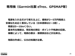 20
　電源を入れるだけで使える上に、価格が2～5万円程度と
安価なため広く普及している（日本語版は2～3倍）。
　精度は5～10ｍくらい。
　基本的な機能は、現在地の測位・ポイントや軌跡の記録。
　機種によって、地図の表示・面積算出などが出来る。
　地図の作成に、GISの知識が必要。
専用機（Garmin社製 eTrex、GPSMAP等）
 