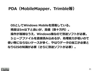 21
　OSとしてWindows Mobileを搭載している。
　精度は5m以下と良いが、高価（数十万円）。
　操作が複雑なうえ、Windows機なので別途ソフトが必要。
　シェープファイルを直接読み込めるが、処理能力が低いので
使い物にならないケースが多く、やはりデータの加工が必要と
なりGISの知識が必要（さらに別途ソフトが必要）。
PDA（MobileMapper、Trimble等）
 