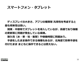 22
　ディスプレイの大きさ、アプリの種類等 汎用性を考慮すると
最も将来性は高い。
　関東・中部局でタブレットを導入しているが、高価であり機種
の更新等に問題が発生している模様。
　耐久性（水・寒・埃・衝撃）や稼働時間に問題あり。
　手袋をしたまま操作できる機種もあるが、北海道で防寒手袋を
付けたまま まともに操作できるとは思えない。
スマートフォン・タブレット
 