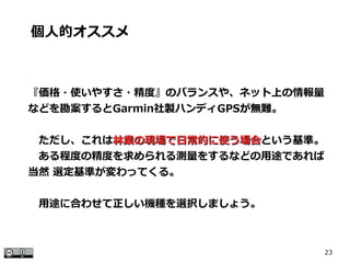 23
『価格・使いやすさ・精度』のバランスや、ネット上の情報量
などを勘案するとGarmin社製ハンディGPSが無難。
　ただし、これは林業の現場で日常的に使う場合林業の現場で日常的に使う場合という基準。
　ある程度の精度を求められる測量をするなどの用途であれば
当然 選定基準が変わってくる。
　用途に合わせて正しい機種を選択しましょう。
個人的オススメ
 
