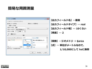 36
簡易な周囲測量
【出力フィールド名】…面積
【出力フィールドタイプ】… real
【出力フィールド幅】… 10くらい
【精度】… 2
【関数】…ジオメトリ → $area
【式】… 単位がメートルなので、
　　　　 1/10,000にして haに換算
 