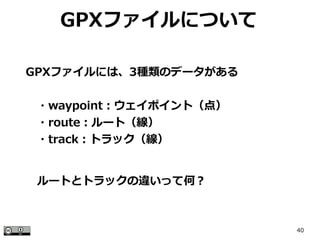 40
GPXファイルについて
GPXファイルには、3種類のデータがある
　・waypoint：ウェイポイント（点）
　・route：ルート（線）
　・track：トラック（線）
ルートとトラックの違いって何？
 