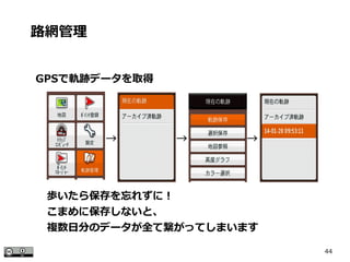 44
GPSで軌跡データを取得
路網管理
歩いたら保存を忘れずに！
こまめに保存しないと、
複数日分のデータが全て繋がってしまいます
　　　　　　 →　　　　　 →　　　　　 →
 