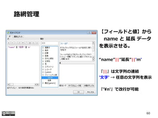 60
【フィールドと値】から
　name と 延長 データ
を表示させる。
“name”||”延長”||'m'
『||』は文字列の連結
'文字' → 任意の文字列を表示
『'n'』で改行が可能
路網管理
 
