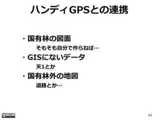 63
ハンディGPSとの連携
・国有林の図面
　　　そもそも自分で作らねば…
・GISにないデータ
　　　天1とか
・国有林外の地図
　　　道路とか…
 
