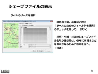 71
　境界点では、必要ないので
【ラベルのためのフィールドを選択】
のチェックを外して、【次へ】
　林班・小班・林道のシェープファイ
ルを取り込む際は、GPSに林班名など
を表示させるために設定を行う。
（後述）
シェープファイルの表示
ラベルのソースを選択
 