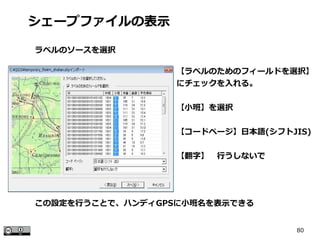 80
【ラベルのためのフィールドを選択】
にチェックを入れる。
【小班】を選択
【コードページ】日本語(シフトJIS)
【翻字】　行うしないで
シェープファイルの表示
ラベルのソースを選択
この設定を行うことで、ハンディGPSに小班名を表示できる
 