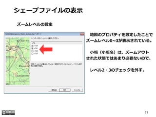 81
　地図のプロパティを設定したことで
ズームレベル0~3が表示されている。
　小班（小班名）は、ズームアウト
された状態ではあまり必要ないので、
　レベル2・3のチェックを外す。
シェープファイルの表示
ズームレベルの設定
 