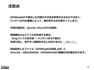 90
注意点
GPSMapEditで表示した内容がそのまま反映されるわけではなく、
ハンディGPSの機種によって、線の色や太さが変わってしまう。
今回の設定は、Garmin eTrex20での設定。
他機種のimgファイルを作成する時は、
【imgファイルを作成 → ハンディGPSで表示】
を繰り返し、見やすい地図を作るしかありません ＿ﾉ乙(、ﾝ、)＿
別途配布したファイル【GPSMapEdit設定.pdf】に
eTrex20、OREGON450、GPSMAP64の3機種の対応表があります。
 