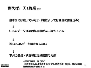 92
基本図には載っていない（署によっては独自に書き込み）
　↓
GISのデータは局の基本図が元になっている
　↓
天1のGISデータは存在しない
　↓
下刈の監督・検査等には紙図面で対応
例えば、天1施業（※）
※天然下種第1類（天1）
　天然下種による更新を主体としつつ、地表処理、刈出し、植込み等の
更新補助作業を行う方法
 
