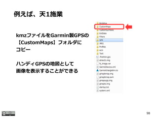 98
kmzファイルをGarmin製GPSの
【CustomMaps】フォルダに
コピー
ハンディGPSの地図として
画像を表示することができる
例えば、天1施業
 