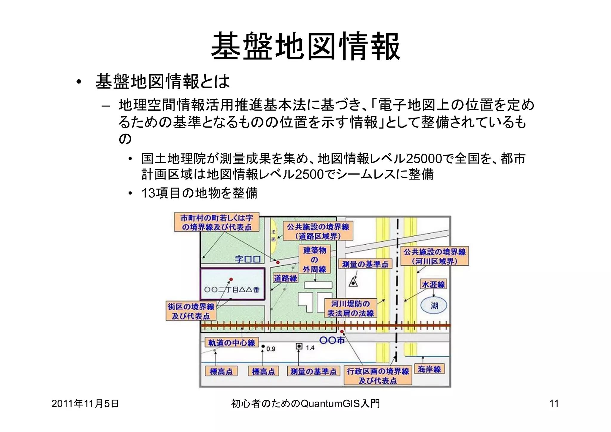 基盤地図情報
   • 基盤地図情報とは
       – 地理空間情報活用推進基本法に基づき、「電子地図上の位置を定め
         るための基準となるものの位置を示す情報」として整備されているも
         の
             • 国土地理院が測量成果を集め、地図情報レベル25000で全国を、都市
               計画区域は地図情報レベル2500でシームレスに整備
             • 13項目の地物を整備




2011年11月5日            初心者のためのQuantumGIS入門          11
 