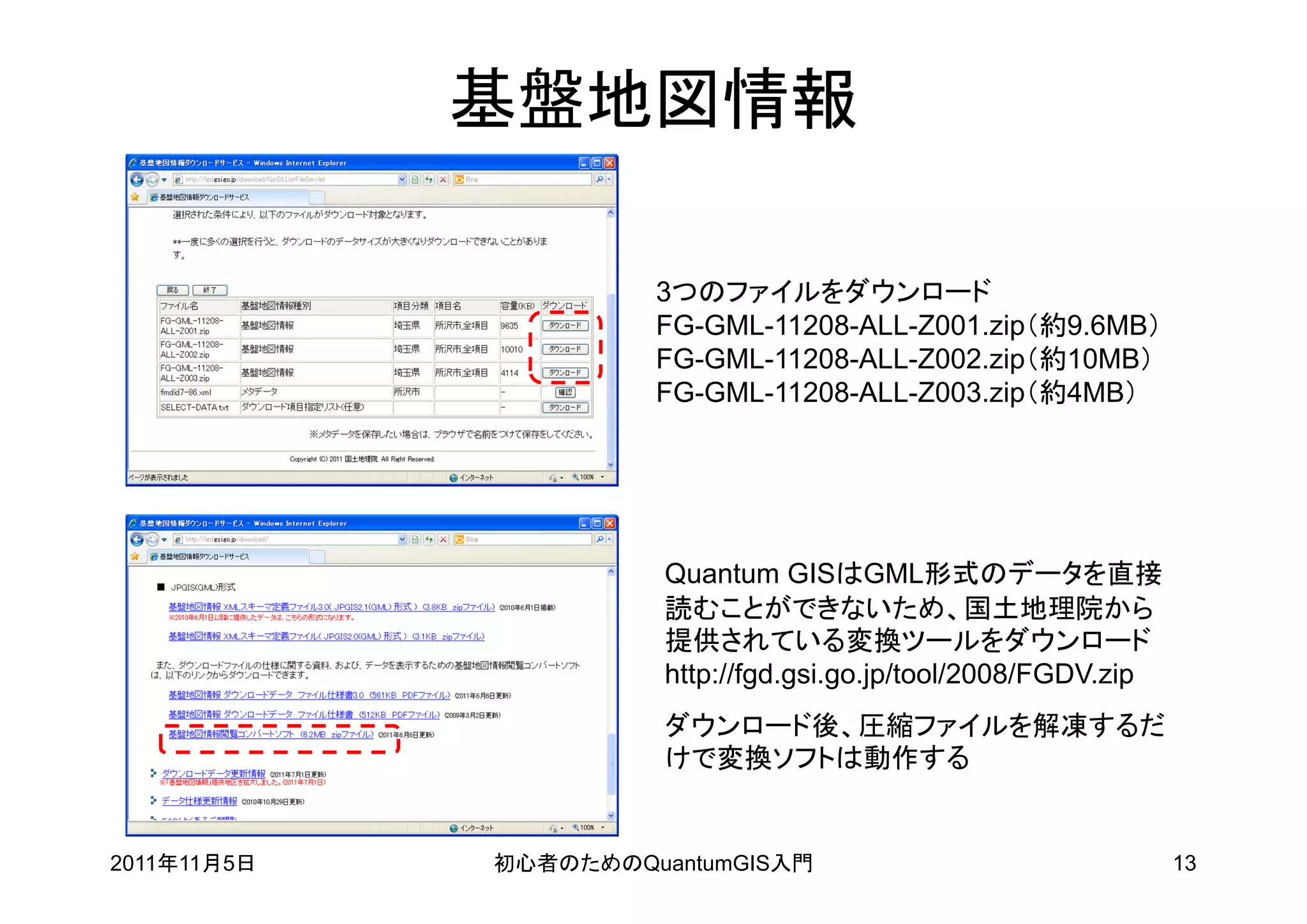 基盤地図情報

                      3つのファイルをダウンロード
                      FG-GML-11208-ALL-Z001.zip（約9.6MB）
                      FG-GML-11208-ALL-Z002.zip（約10MB）
                      FG-GML-11208-ALL-Z003.zip（約4MB）




                       Quantum GISはGML形式のデータを直接
                       読むことができないため、国土地理院から
                       提供されている変換ツールをダウンロード
                       http://fgd.gsi.go.jp/tool/2008/FGDV.zip
                       ダウンロード後、圧縮ファイルを解凍するだ
                       けで変換ソフトは動作する


2011年11月5日   初心者のためのQuantumGIS入門                                 13
 