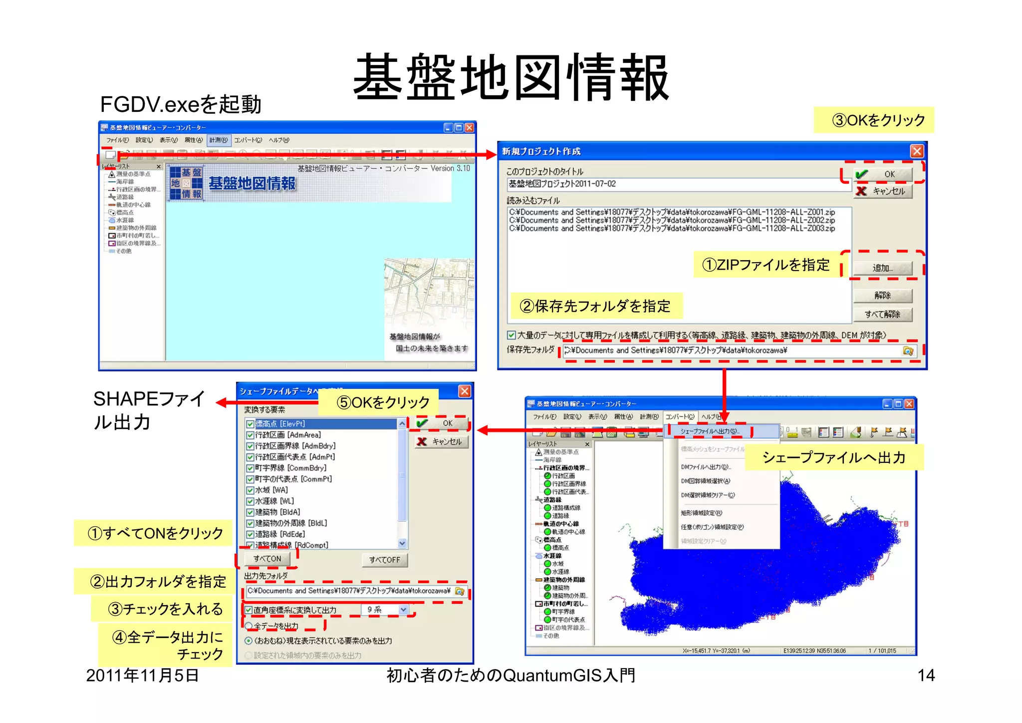 FGDV.exeを起動
                基盤地図情報
                                                         ③OKをクリック




                                           ①ZIPファイルを指定

                             ②保存先フォルダを指定




SHAPEファイ       ⑤OKをクリック
ル出力
                                                シェープファイルへ出力




①すべてONをクリック


②出力フォルダを指定
 ③チェックを入れる
  ④全データ出力に
       チェック
2011年11月5日         初心者のためのQuantumGIS入門                          14
 
