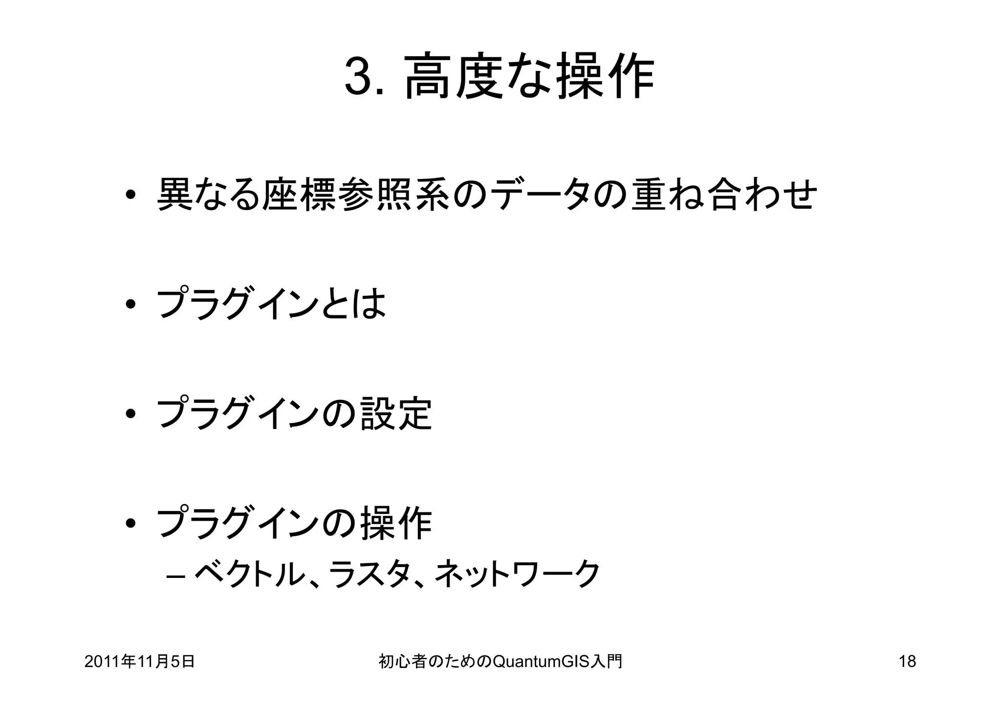 3. 高度な操作

   • 異なる座標参照系のデータの重ね合わせ

   • プラグインとは

   • プラグインの設定

   • プラグインの操作
       – ベクトル、ラスタ、ネットワーク

2011年11月5日     初心者のためのQuantumGIS入門   18
 