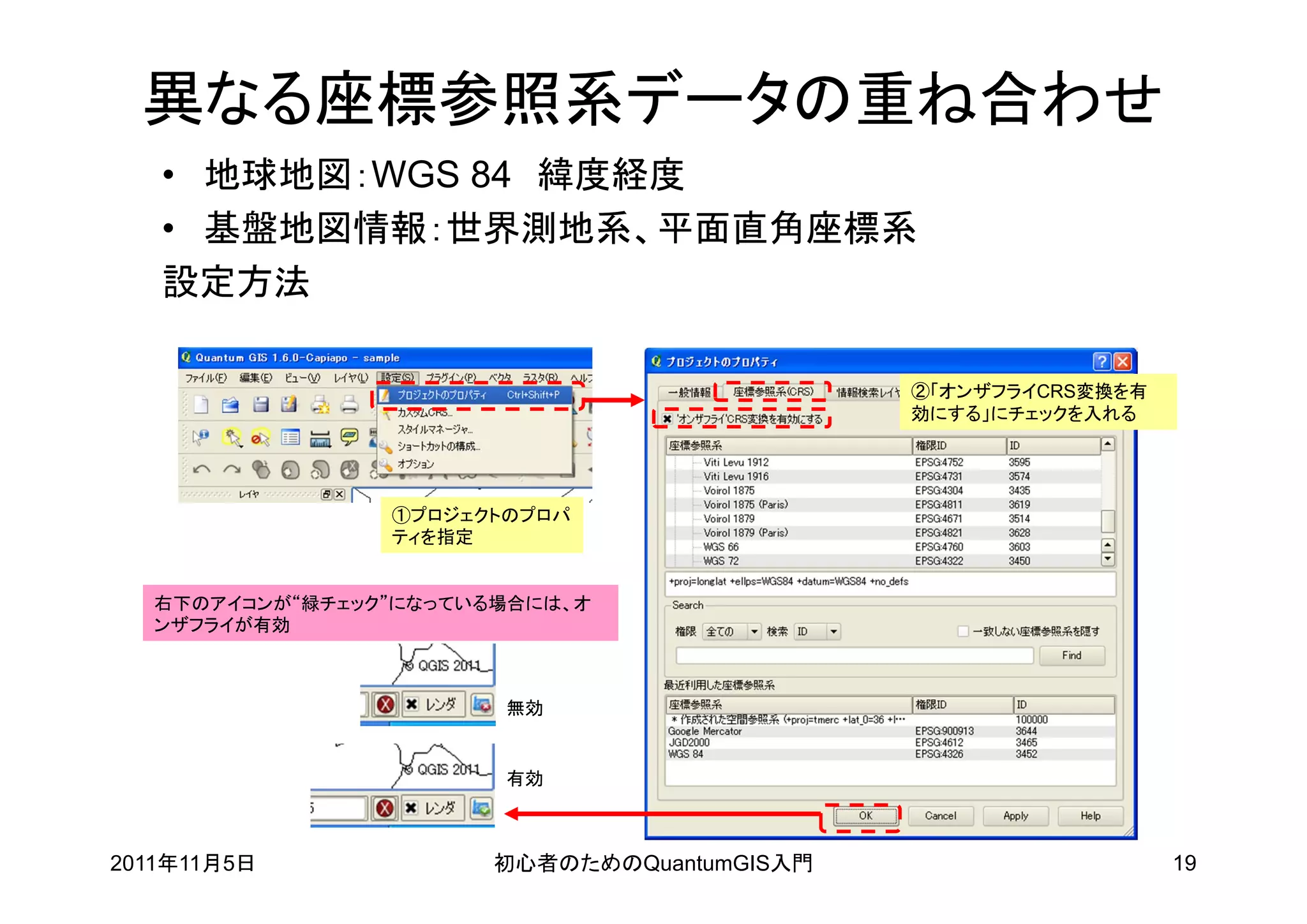 異なる座標参照系データの重ね合わせ
   • 地球地図：WGS 84 緯度経度
   • 基盤地図情報：世界測地系、平面直角座標系
   設定方法

                                             ②「オンザフライCRS変換を有
                                             効にする」にチェックを入れる




                 ①プロジェクトのプロパ
                 ティを指定


   右下のアイコンが“緑チェック”になっている場合には、オ
   ンザフライが有効



                        無効


                        有効



2011年11月5日             初心者のためのQuantumGIS入門                     19
 