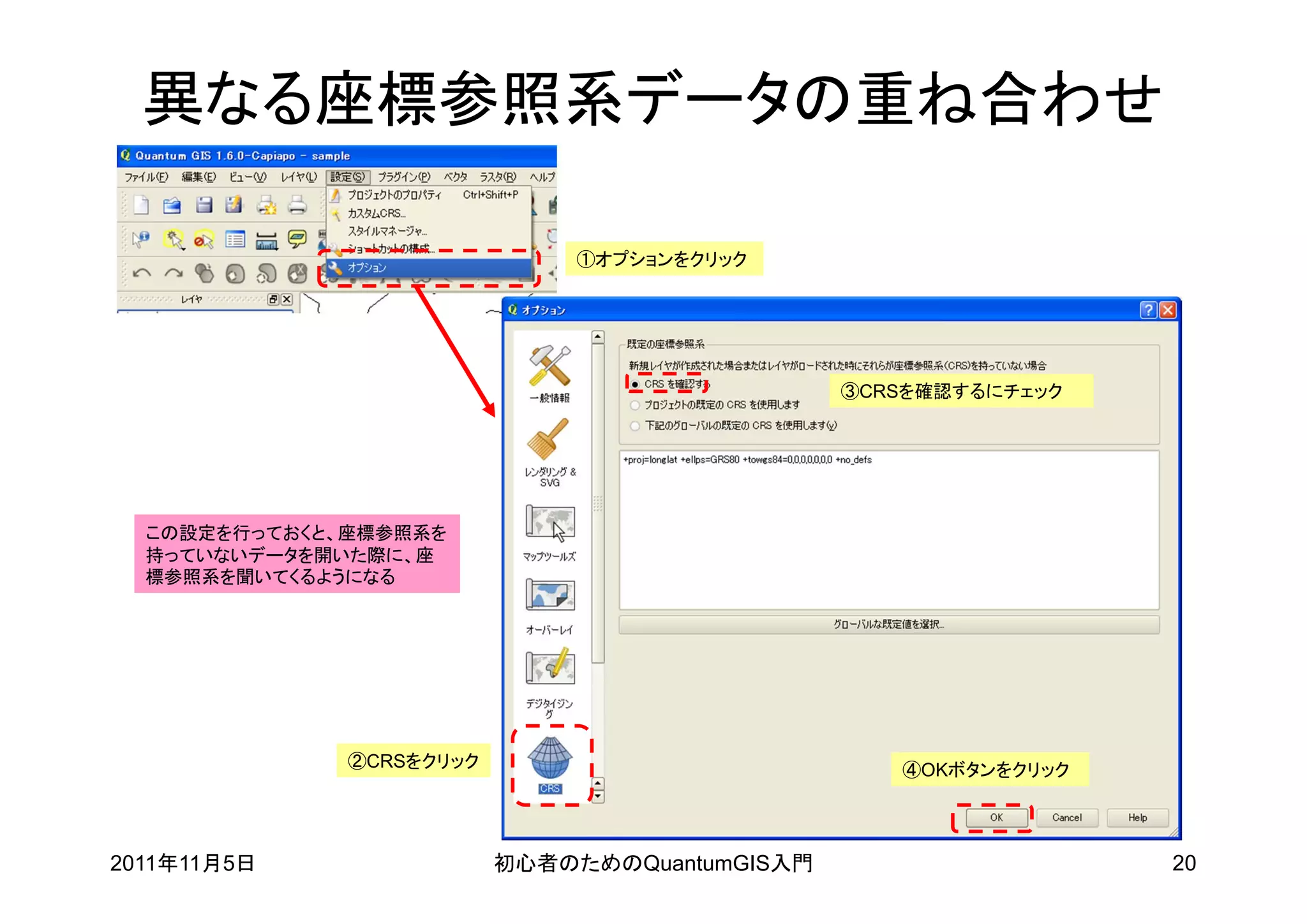 異なる座標参照系データの重ね合わせ

                              ①オプションをクリック




                                                ③CRSを確認するにチェック




  この設定を行っておくと、座標参照系を
  持っていないデータを開いた際に、座
  標参照系を聞いてくるようになる




              ②CRSをクリック                            ④OKボタンをクリック




2011年11月5日                初心者のためのQuantumGIS入門                    20
 