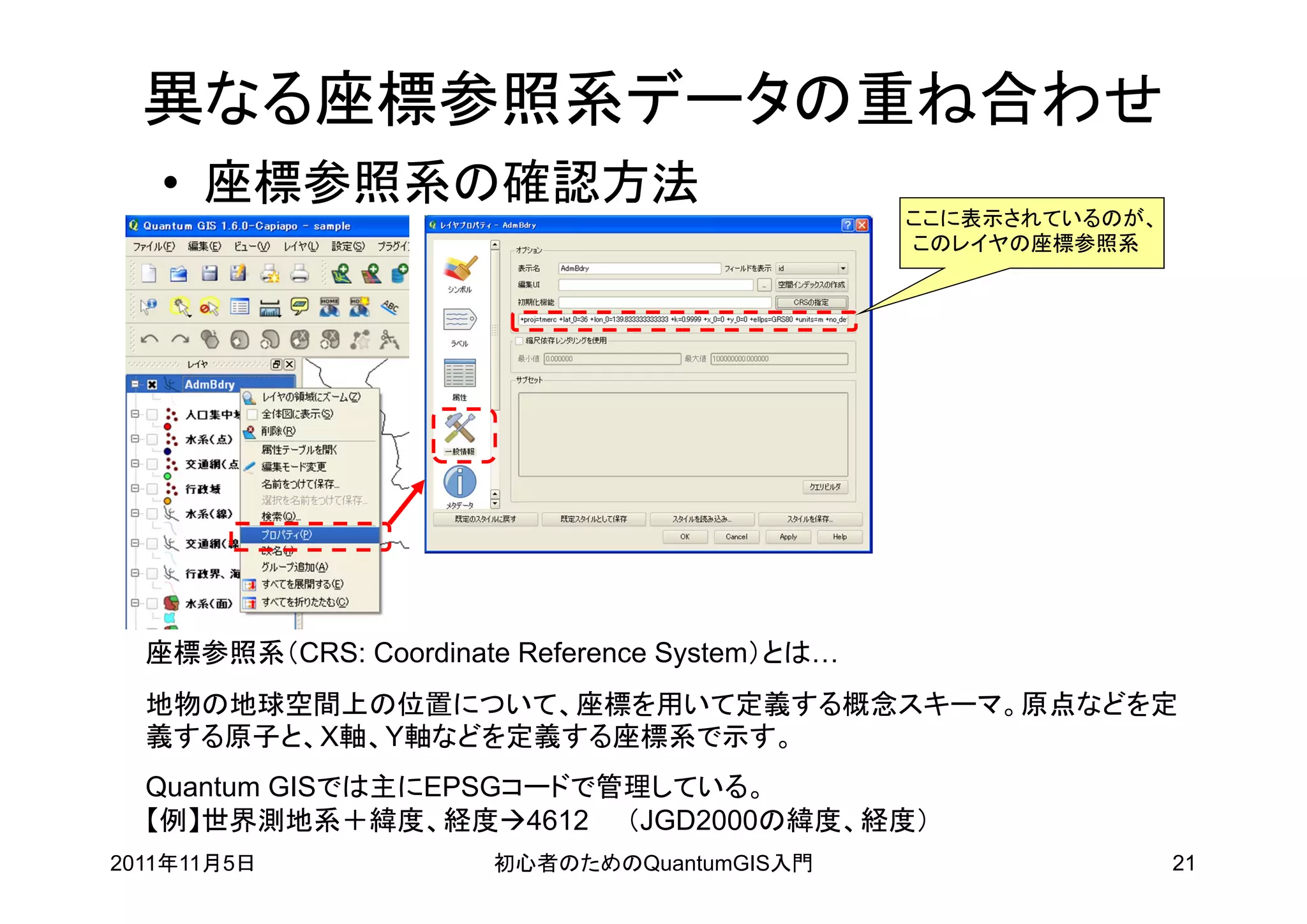 異なる座標参照系データの重ね合わせ
   • 座標参照系の確認方法
                                               ここに表示されているのが、
                                               このレイヤの座標参照系




  座標参照系（CRS: Coordinate Reference System）とは…
  地物の地球空間上の位置について、座標を用いて定義する概念スキーマ。原点などを定
  義する原子と、X軸、Y軸などを定義する座標系で示す。
  Quantum GISでは主にEPSGコードで管理している。
  【例】世界測地系＋緯度、経度4612 （JGD2000の緯度、経度）
2011年11月5日             初心者のためのQuantumGIS入門                     21
 
