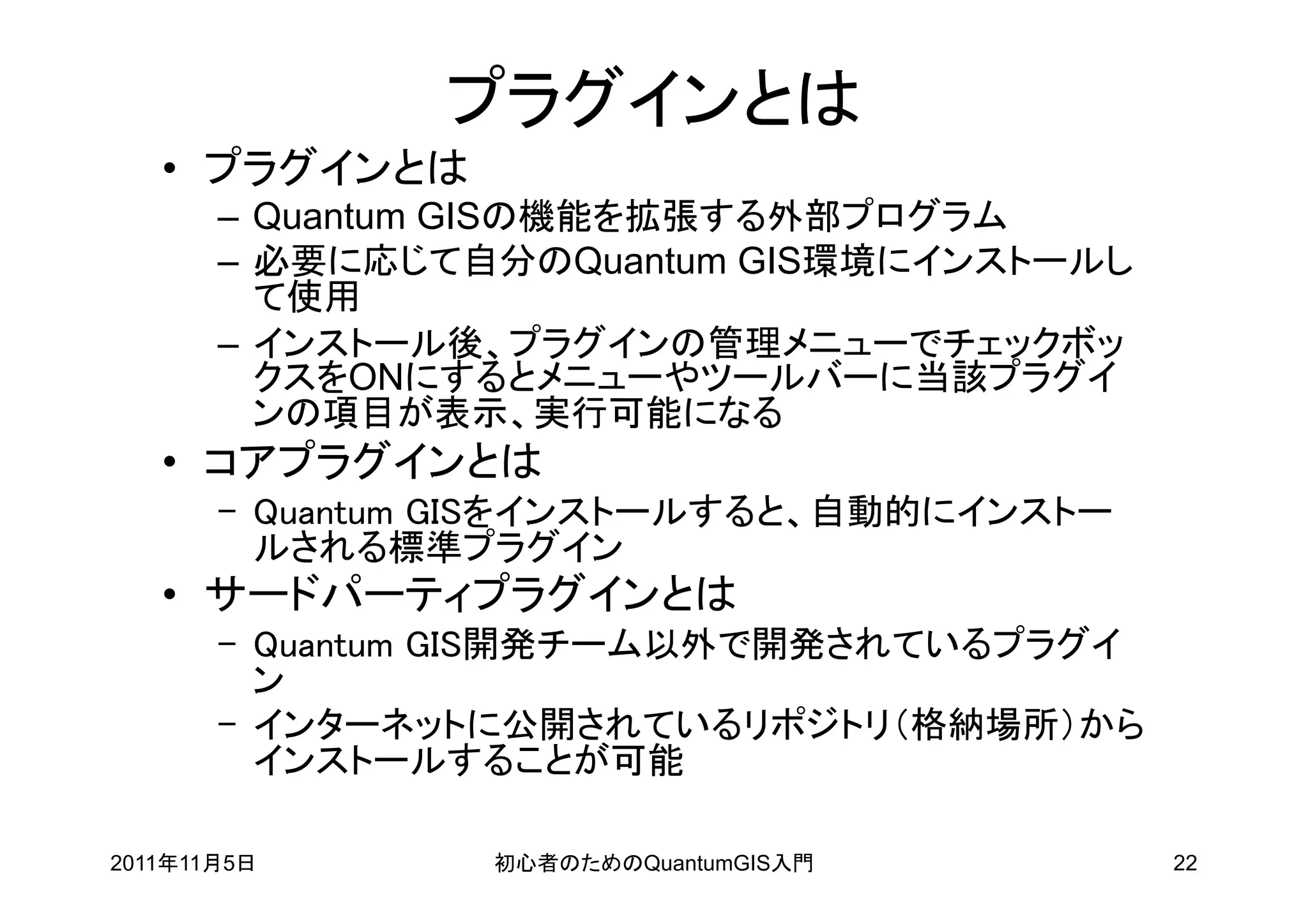 プラグインとは
   • プラグインとは
       – Quantum GISの機能を拡張する外部プログラム
       – 必要に応じて自分のQuantum GIS環境にインストールし
         て使用
       – インストール後、プラグインの管理メニューでチェックボッ
         クスをONにするとメニューやツールバーに当該プラグイ
         ンの項目が表示、実行可能になる
   • コアプラグインとは
       – Quantum GISをインストールすると、自動的にインストー
         ルされる標準プラグイン
   • サードパーティプラグインとは
       – Quantum GIS開発チーム以外で開発されているプラグイ
         ン
       – インターネットに公開されているリポジトリ（格納場所）から
         インストールすることが可能

2011年11月5日       初心者のためのQuantumGIS入門       22
 