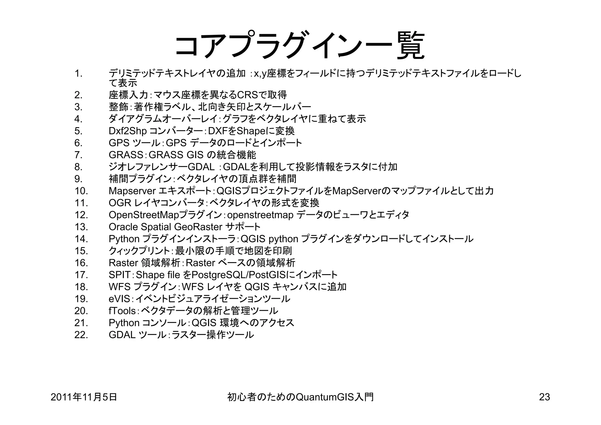 コアプラグイン一覧
   1.    デリミテッドテキストレイヤの追加 ：x,y座標をフィールドに持つデリミテッドテキストファイルをロードし
         て表示
   2.    座標入力：マウス座標を異なるCRSで取得
   3.    整飾：著作権ラベル、北向き矢印とスケールバー
   4.    ダイアグラムオーバーレイ：グラフをベクタレイヤに重ねて表示
   5.    Dxf2Shp コンバーター：DXFをShapeに変換
   6.    GPS ツール：GPS データのロードとインポート
   7.    GRASS：GRASS GIS の統合機能
   8.    ジオレファレンサーGDAL ：GDALを利用して投影情報をラスタに付加
   9.    補間プラグイン：ベクタレイヤの頂点群を補間
   10.   Mapserver エキスポート：QGISプロジェクトファイルをMapServerのマップファイルとして出力
   11.   OGR レイヤコンバータ：ベクタレイヤの形式を変換
   12.   OpenStreetMapプラグイン：openstreetmap データのビューワとエディタ
   13.   Oracle Spatial GeoRaster サポート
   14.   Python プラグインインストーラ：QGIS python プラグインをダウンロードしてインストール
   15.   クィックプリント：最小限の手順で地図を印刷
   16.   Raster 領域解析：Raster ベースの領域解析
   17.   SPIT：Shape file をPostgreSQL/PostGISにインポート
   18.   WFS プラグイン：WFS レイヤを QGIS キャンバスに追加
   19.   eVIS：イベントビジュアライゼーションツール
   20.   fTools：ベクタデータの解析と管理ツール
   21.   Python コンソール：QGIS 環境へのアクセス
   22.   GDAL ツール：ラスター操作ツール




2011年11月5日              初心者のためのQuantumGIS入門                       23
 
