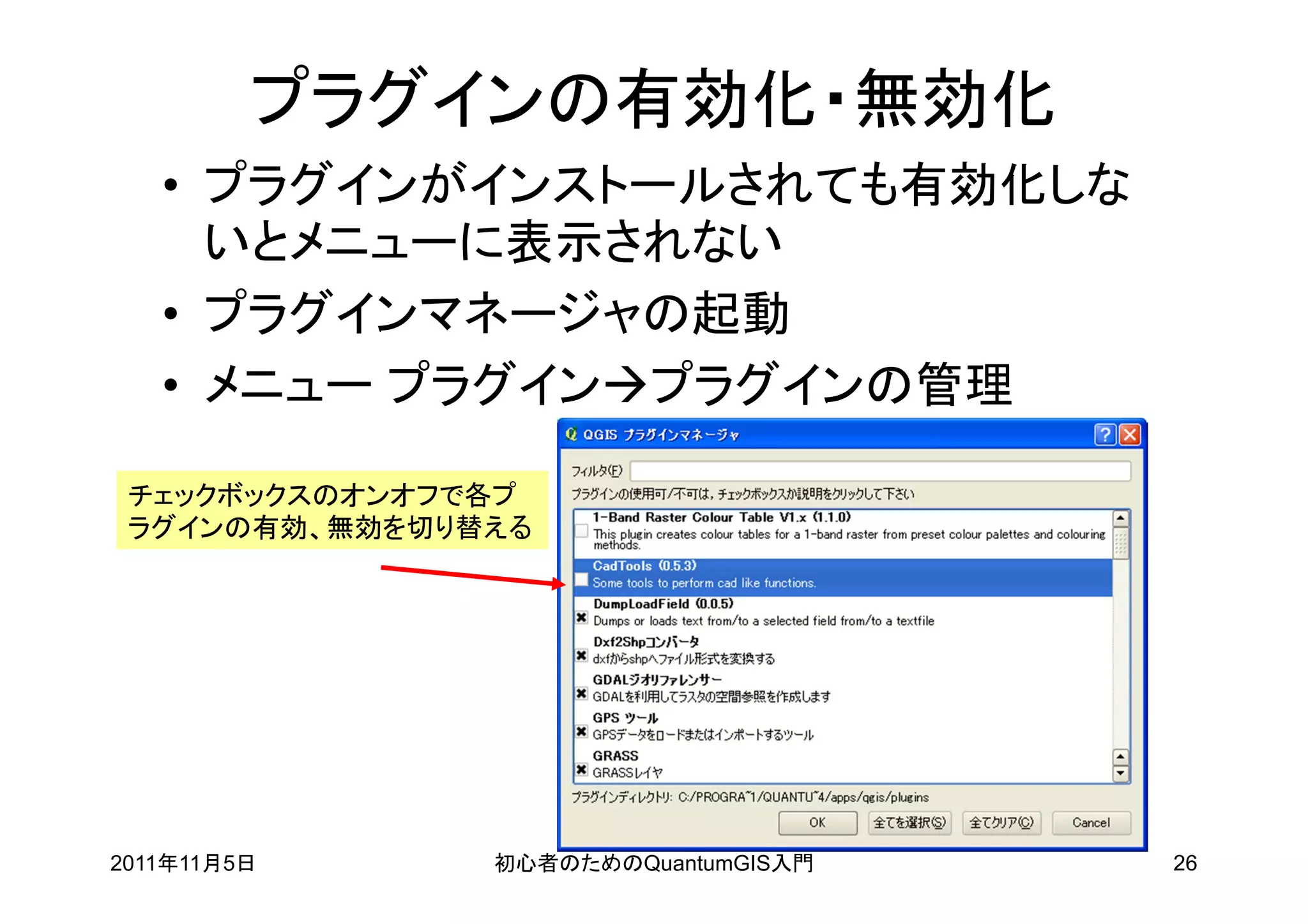 プラグインの有効化・無効化
   • プラグインがインストールされても有効化しな
     いとメニューに表示されない
   • プラグインマネージャの起動
   • メニュー プラグインプラグインの管理

 チェックボックスのオンオフで各プ
 ラグインの有効、無効を切り替える




2011年11月5日     初心者のためのQuantumGIS入門   26
 