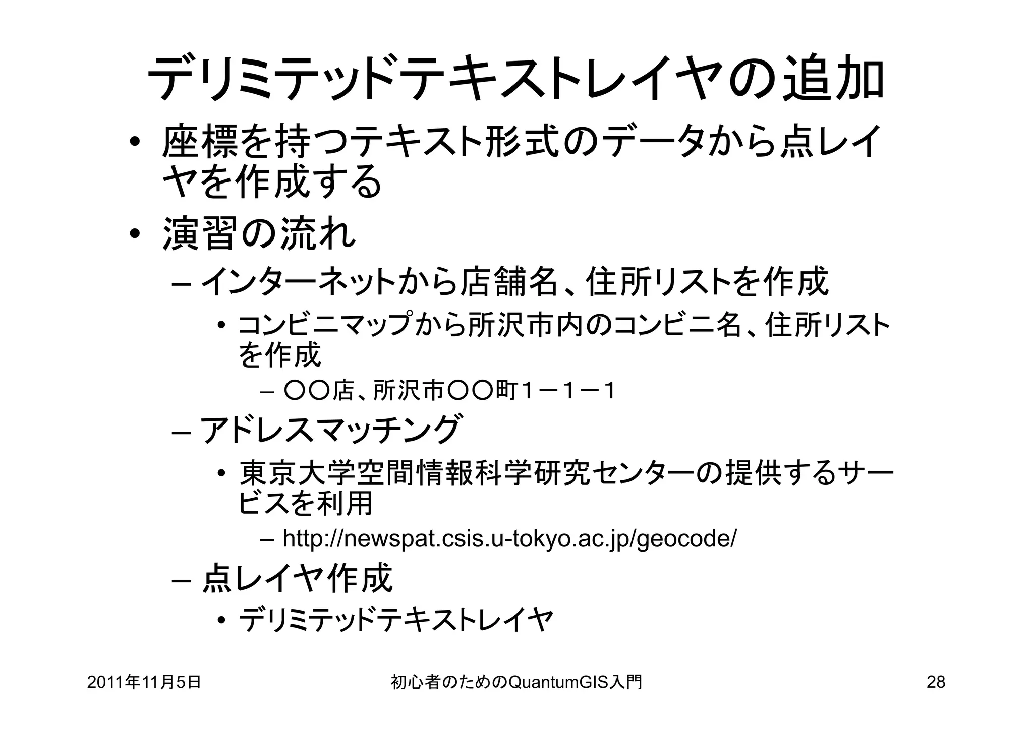デリミテッドテキストレイヤの追加
   • 座標を持つテキスト形式のデータから点レイ
     ヤを作成する
   • 演習の流れ
       – インターネットから店舗名、住所リストを作成
             • コンビニマップから所沢市内のコンビニ名、住所リスト
               を作成
              – ○○店、所沢市○○町１－１－１
       – アドレスマッチング
             • 東京大学空間情報科学研究センターの提供するサー
               ビスを利用
              – http://newspat.csis.u-tokyo.ac.jp/geocode/
       – 点レイヤ作成
             • デリミテッドテキストレイヤ
2011年11月5日               初心者のためのQuantumGIS入門                 28
 