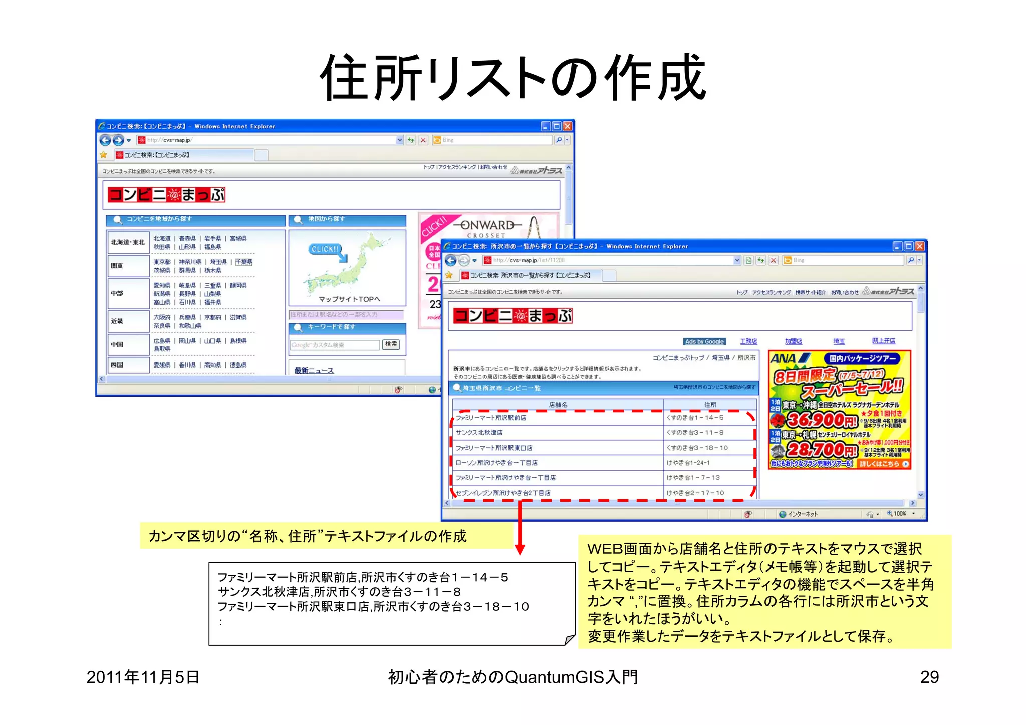 住所リストの作成




     カンマ区切りの“名称、住所”テキストファイルの作成
                                              ＷＥＢ画面から店舗名と住所のテキストをマウスで選択
                                              してコピー。テキストエディタ（メモ帳等）を起動して選択テ
             ファミリーマート所沢駅前店,所沢市くすのき台１－１４－５
             サンクス北秋津店,所沢市くすのき台３－１１－８
                                              キストをコピー。テキストエディタの機能でスペースを半角
             ファミリーマート所沢駅東口店,所沢市くすのき台３－１８－１０   カンマ “,”に置換。住所カラムの各行には所沢市という文
             ：                                字をいれたほうがいい。
                                              変更作業したデータをテキストファイルとして保存。

2011年11月5日                   初心者のためのQuantumGIS入門                        29
 