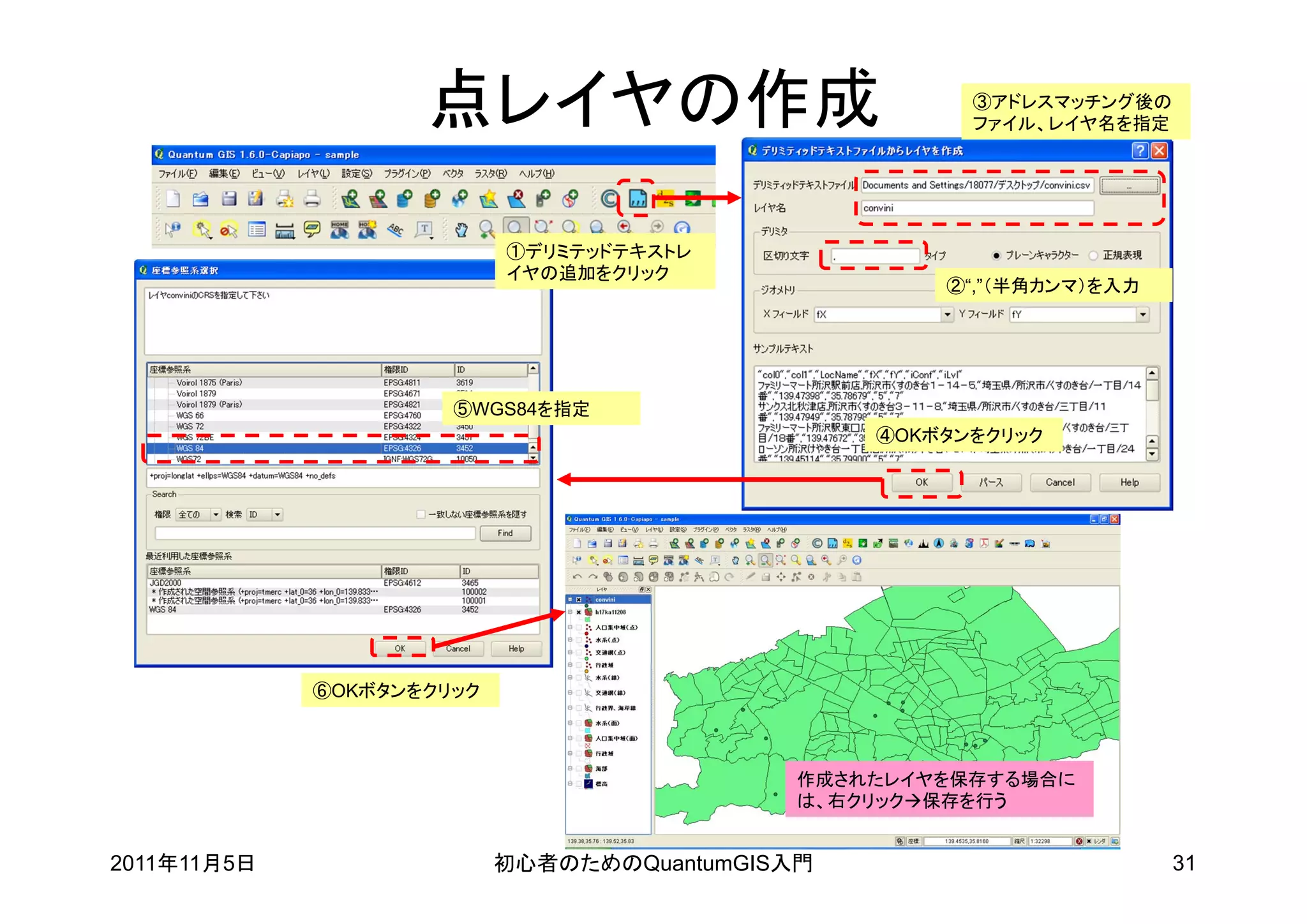 点レイヤの作成                            ③アドレスマッチング後の
                                                       ファイル、レイヤ名を指定




                           ①デリミテッドテキストレ
                           イヤの追加をクリック
                                                     ②“,”（半角カンマ）を入力




                      ⑤WGS84を指定
                                                 ④OKボタンをクリック




             ⑥OKボタンをクリック



                                             作成されたレイヤを保存する場合に
                                             は、右クリック保存を行う


2011年11月5日                 初心者のためのQuantumGIS入門                        31
 