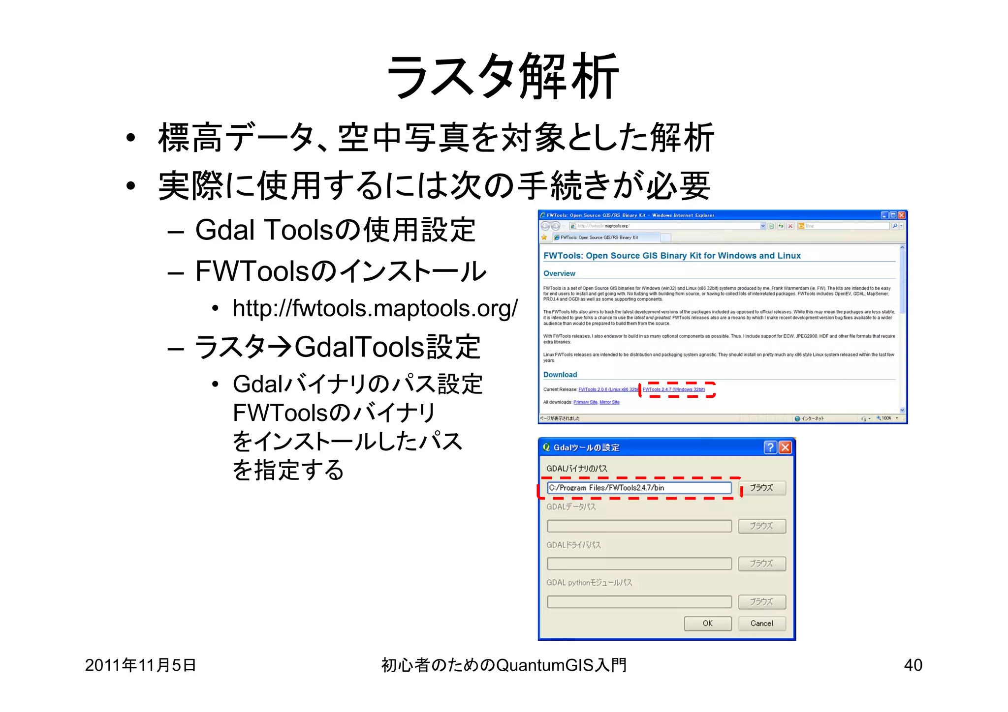 ラスタ解析
   • 標高データ、空中写真を対象とした解析
   • 実際に使用するには次の手続きが必要
       – Gdal Toolsの使用設定
       – FWToolsのインストール
             • http://fwtools.maptools.org/
       – ラスタGdalTools設定
             • Gdalバイナリのパス設定
               FWToolsのバイナリ
               をインストールしたパス
               を指定する




2011年11月5日                   初心者のためのQuantumGIS入門   40
 