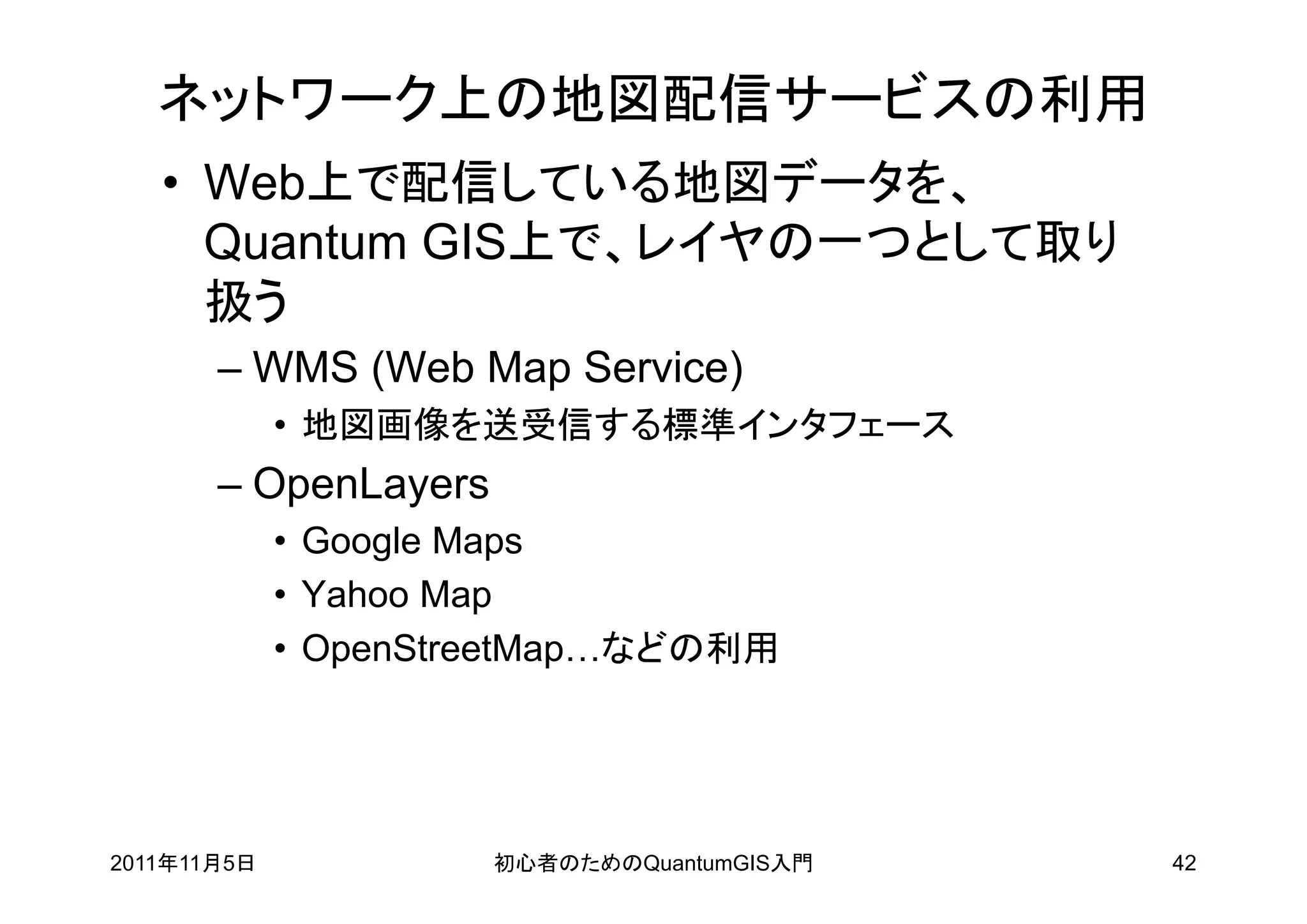 ネットワーク上の地図配信サービスの利用
   • Web上で配信している地図データを、
     Quantum GIS上で、レイヤの一つとして取り
     扱う
       – WMS (Web Map Service)
             • 地図画像を送受信する標準インタフェース
       – OpenLayers
             • Google Maps
             • Yahoo Map
             • OpenStreetMap…などの利用




2011年11月5日            初心者のためのQuantumGIS入門   42
 