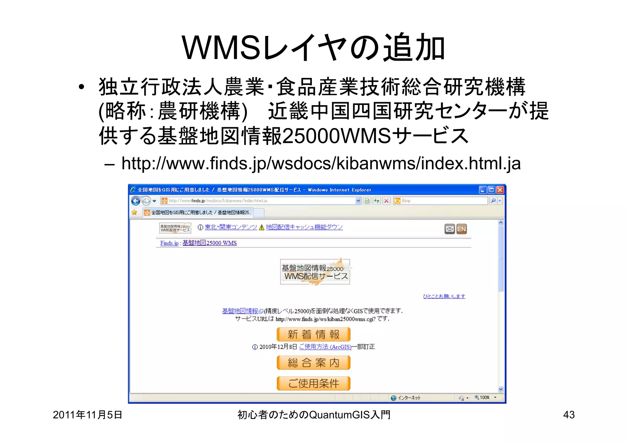 WMSレイヤの追加
   • 独立行政法人農業・食品産業技術総合研究機構
     (略称：農研機構) 近畿中国四国研究センターが提
     供する基盤地図情報25000WMSサービス
       – http://www.finds.jp/wsdocs/kibanwms/index.html.ja




2011年11月5日             初心者のためのQuantumGIS入門                   43
 
