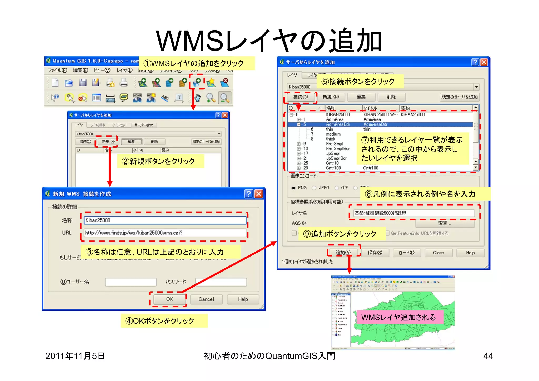 WMSレイヤの追加
                ①WMSレイヤの追加をクリック

                                           ⑤接続ボタンをクリック




                                                 ⑦利用できるレイヤ一覧が表示
                                                 されるので、この中から表示し
             ②新規ボタンをクリック                         たいレイヤを選択



                                                  ⑧凡例に表示される例や名を入力




                                         ⑨追加ボタンをクリック

      ③名称は任意、URLは上記のとおりに入力




             ④OKボタンをクリック                         WMSレイヤ追加される




2011年11月5日                 初心者のためのQuantumGIS入門                      44
 