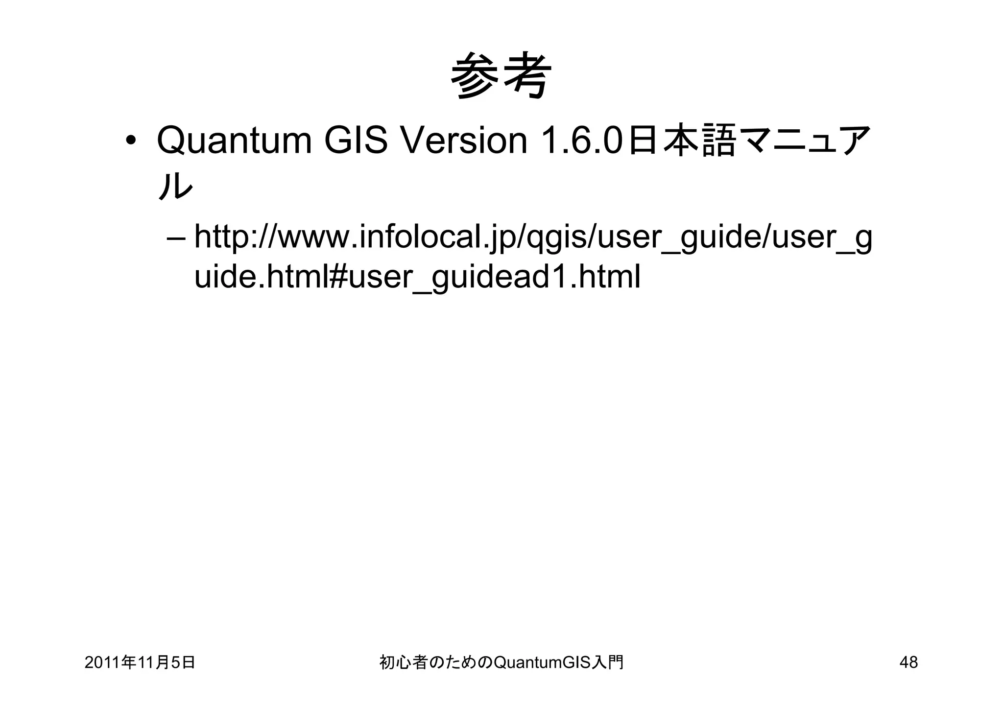 参考
   • Quantum GIS Version 1.6.0日本語マニュア
     ル
       – http://www.infolocal.jp/qgis/user_guide/user_g
         uide.html#user_guidead1.html




2011年11月5日           初心者のためのQuantumGIS入門                  48
 