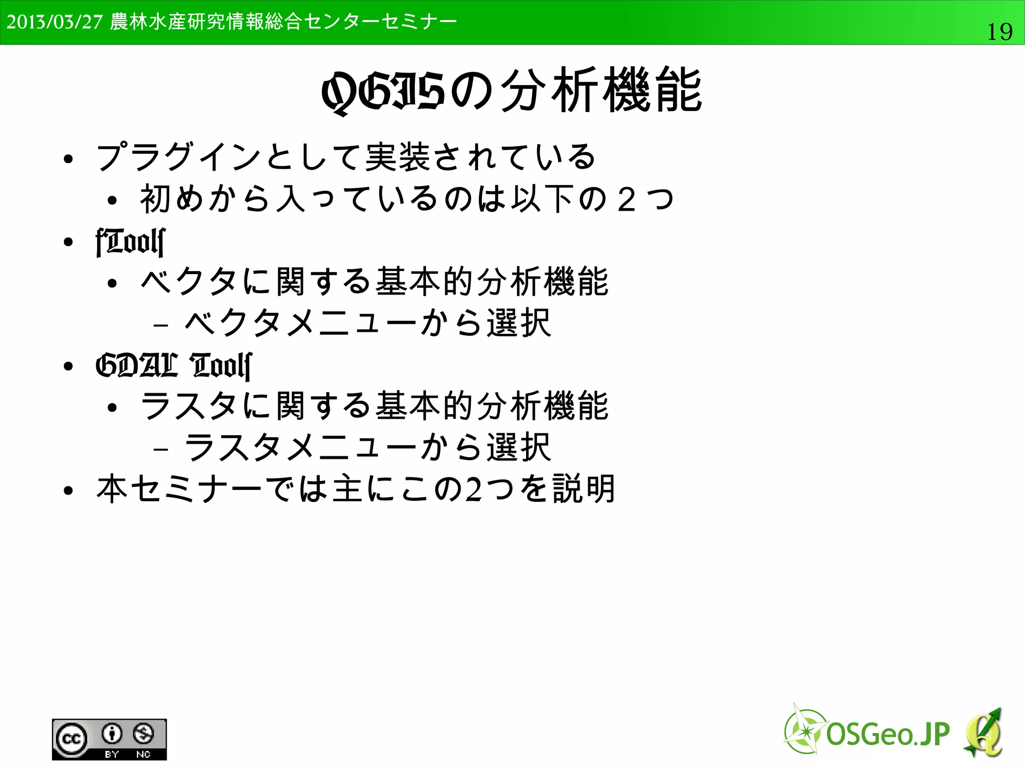 　OSGeo財団日本支部 QGISセミナー中級19 
OSGeo4Wとは 
● Windows用のFOSS4Gの統合パッケージ 
● QGISだけでなく、GRASS、MapServer等の各種ソ 
フトをインストールできる 
– プラグインを利用するために必要なライブラリもイ 
ンストール可能 
 
