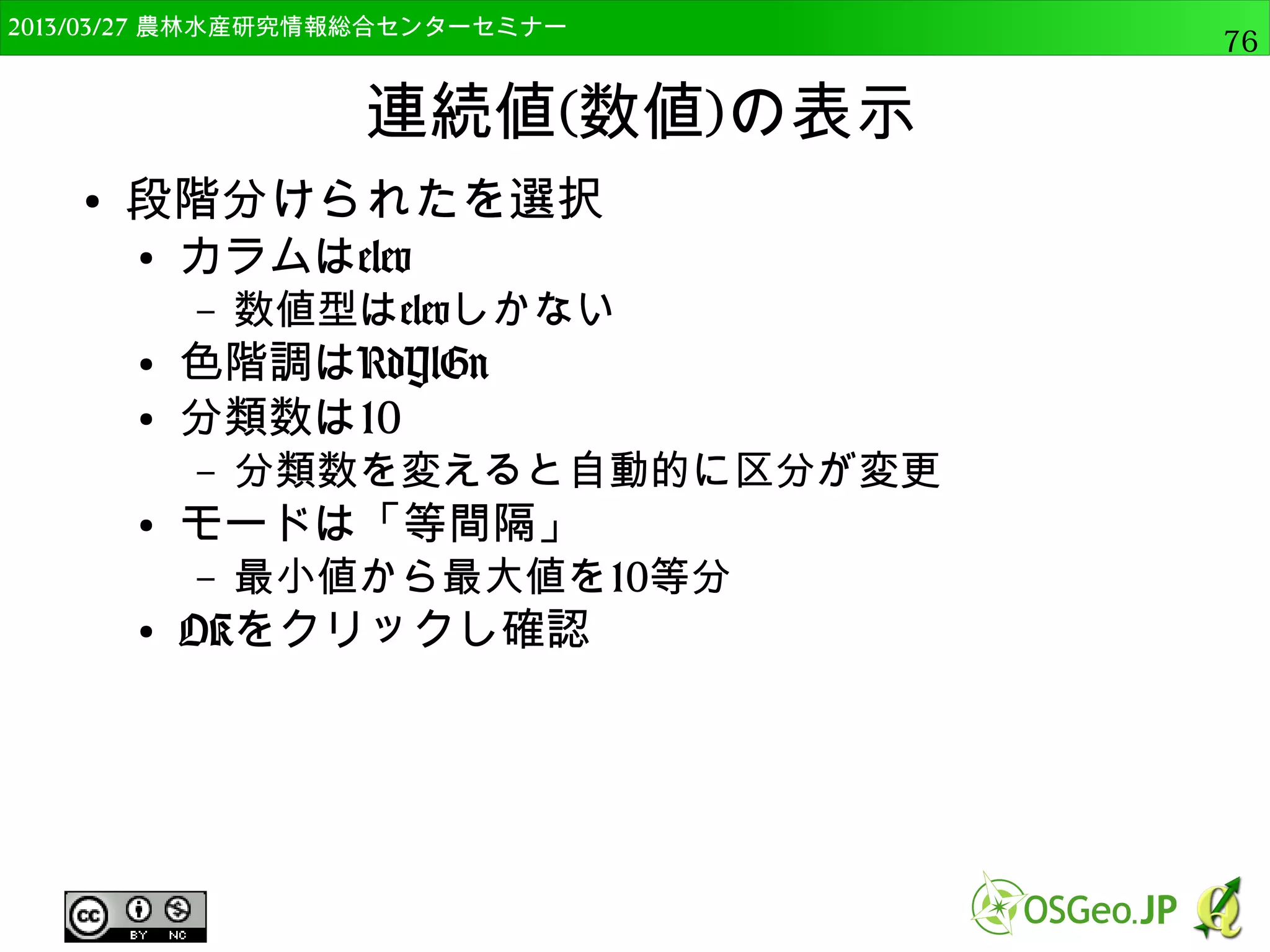 2014/09/02 農林水産研究情報総合センター QGIS中級76 
テーブル結合 
● ベクタレイヤのテーブルに，属性に基づき他の 
テーブルを加える 
● 例えば，市町村ポリゴンに人口の統計データを加え 
るなど 
lat lon code 
34.99 135.93 1 
34.96 135.91 1 
34.97 135.97 2 
34.98 135.88 1 
34.71 135.98 2 
34.94 135.91 1 
34.99 135.94 1 
code name dist 
1 spA 500 
2 spB 1000 
テーブル結合のイメージ 
 