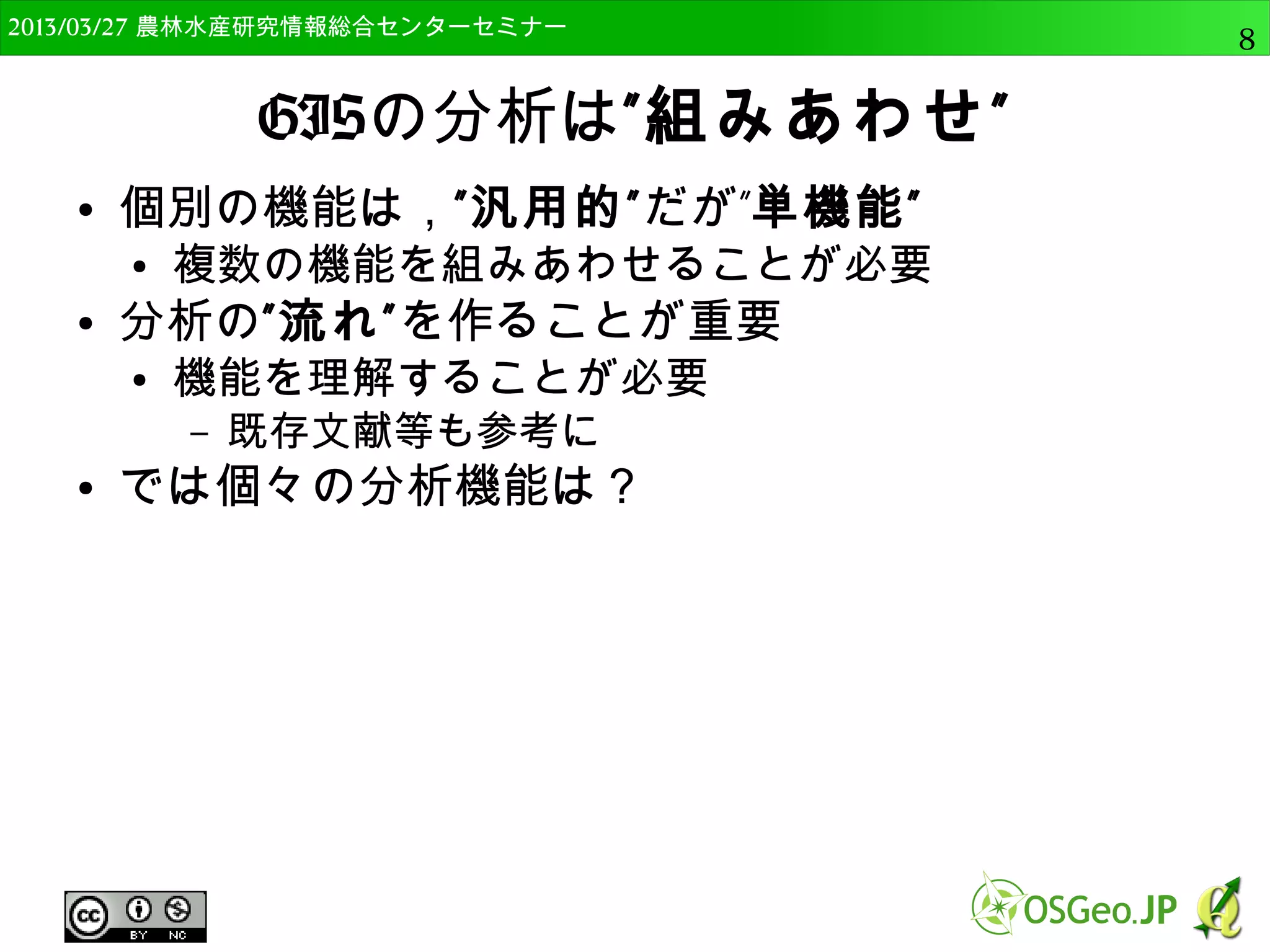 　OSGeo財団日本支部 QGISセミナー中級8 
GISの分析は”組みあわせ” 
● 個別の機能は，”汎用的”だが”単機能” 
● 複数の機能を組みあわせることが必要 
● 分析の”流れ”を作ることが重要 
● 機能を理解することが必要 
– 既存文献等も参考に 
● 基本的な分析機能 
● 位置と属性が鍵になる 
 