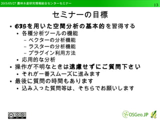 　OSGeo財団日本支部 QGISセミナー中級13 
今回使用するQGISのバージョン 
● OSGeo4W版のQGIS 2.4.0 Chugiak 32bit版 
● 64bit版は幾つかのプラグインで不安定なため 
– 大容量データを扱う場合は64bit版をおすすめ 
● OSも64bitである必要あり 
 