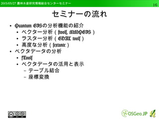 　OSGeo財団日本支部 QGISセミナー中級16 
セミナーの流れ 
● ラスタデータの利用 
● ラスタデータの表示 
– 単バンド，３バンド 
● ラスタデータの分析 
– 投影変換，斜面傾斜 
● Pythonコンソールの利用 
● PythonからRを呼び出す 
● 実践的な分析 
 