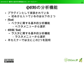 　OSGeo財団日本支部 QGISセミナー中級19 
OSGeo4Wとは 
● Windows用のFOSS4Gの統合パッケージ 
● QGISだけでなく、GRASS、MapServer等の各種ソ 
フトをインストールできる 
– プラグインを利用するために必要なライブラリもイ 
ンストール可能 
 