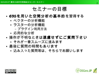 　OSGeo財団日本支部 QGISセミナー中級2 
セミナーの目標 
● GISを用いた空間分析機能の基本を習得する 
● ベクターの分析機能 
● ラスターの分析機能 
– プラグイン利用方法 
● 他のアプリケーションとの連携 
● 応用的な分析 
● 操作が不明なときは遠慮せずにご質問下さい 
● それが一番スムーズに進みます 
● 最後に質問の時間もあります 
● 込み入った質問等は、そちらでお願いします 
 