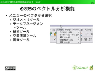 　OSGeo財団日本支部 QGISセミナー中級26 
OSGeo4W版QGISのインストール 
● その他 
● Desktopで「otb-monteverdi」,「saga」 
● Libで「otb-bin」,「otb-python」, 「otb-wrapping 
」, 「qgis-grass-plugin」，「python-rpy 
」、「pthon-rpy2」を選択 
– 実際は、プラグインなどを使用する際に、必要なも 
のをインストールすることが多い 
 