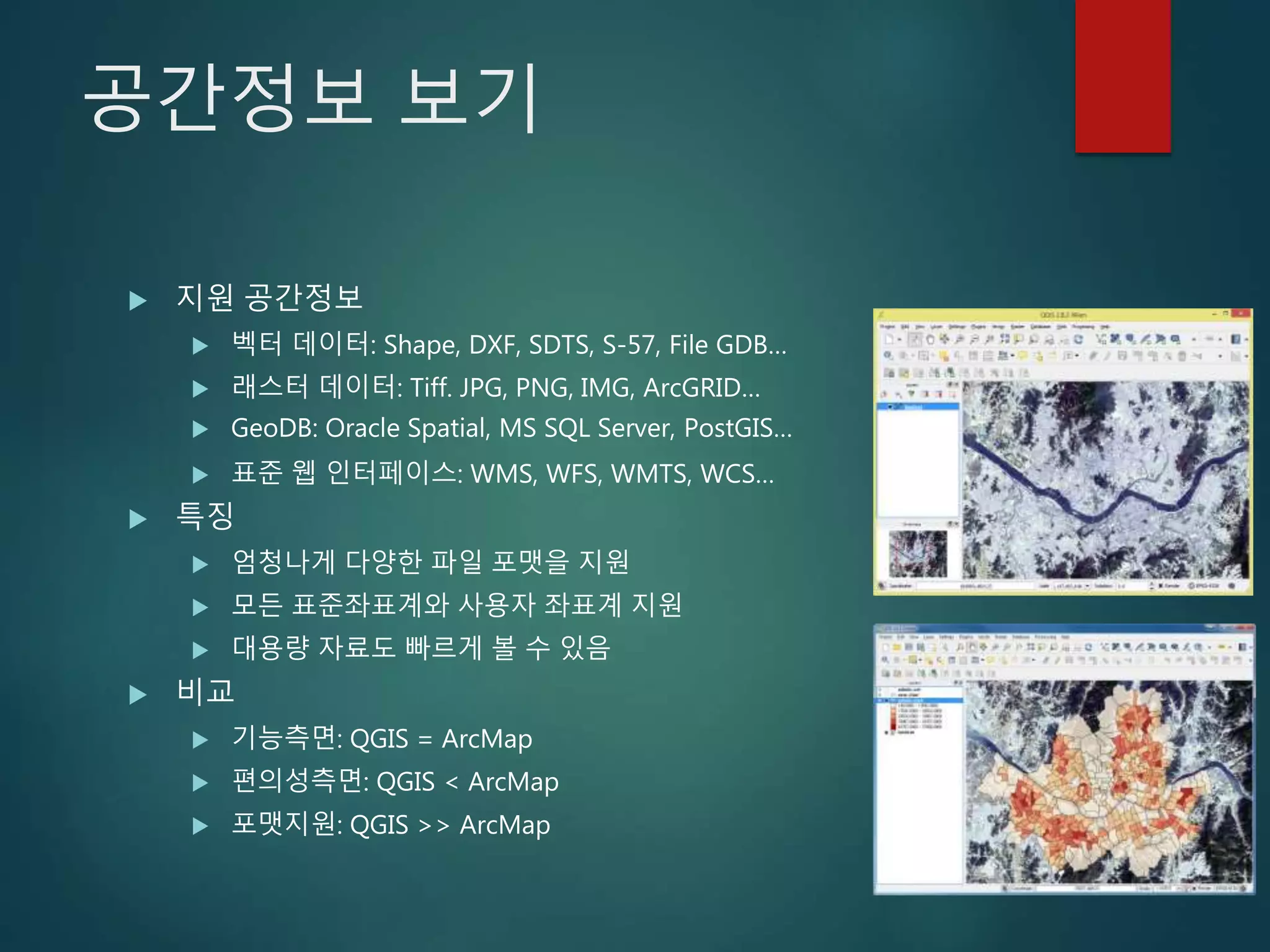 공간정보 보기
 지원 공간정보
 벡터 데이터: Shape, DXF, SDTS, S-57, File GDB…
 래스터 데이터: Tiff. JPG, PNG, IMG, ArcGRID…
 GeoDB: Oracle Spatial, MS SQL Server, PostGIS…
 표준 웹 인터페이스: WMS, WFS, WMTS, WCS…
 특징
 엄청나게 다양한 파일 포맷을 지원
 모든 표준좌표계와 사용자 좌표계 지원
 대용량 자료도 빠르게 볼 수 있음
 비교
 기능측면: QGIS = ArcMap
 편의성측면: QGIS < ArcMap
 포맷지원: QGIS >> ArcMap
 