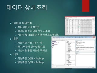 데이터 상세조회
 데이터 상세조회
 벡터 데이터 속성조회
 래스터 데이터 다중 채널 값조회
 계산식 및 SQL을 이용한 공간자료 필터링
 특징
 기본적인 속성기능 다 됨
 찾기/바꾸기 편의성 떨어짐
 계산식을 통한 기능은 뛰어남
 비교
 기능측면: QGIS < ArcMap
 성능측면: QGIS = ArcMap
 