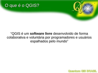 O que é o QGIS?




  “QGIS é um software livre desenvolvido de forma
colaborativa e voluntária por programadores e usuários
                espalhados pelo mundo”
 