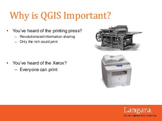 • You’ve heard of the printing press?
– Revolutionized information sharing
– Only the rich could print
• You’ve heard of the Xerox?
– Everyone can print
Why is QGIS Important?
 