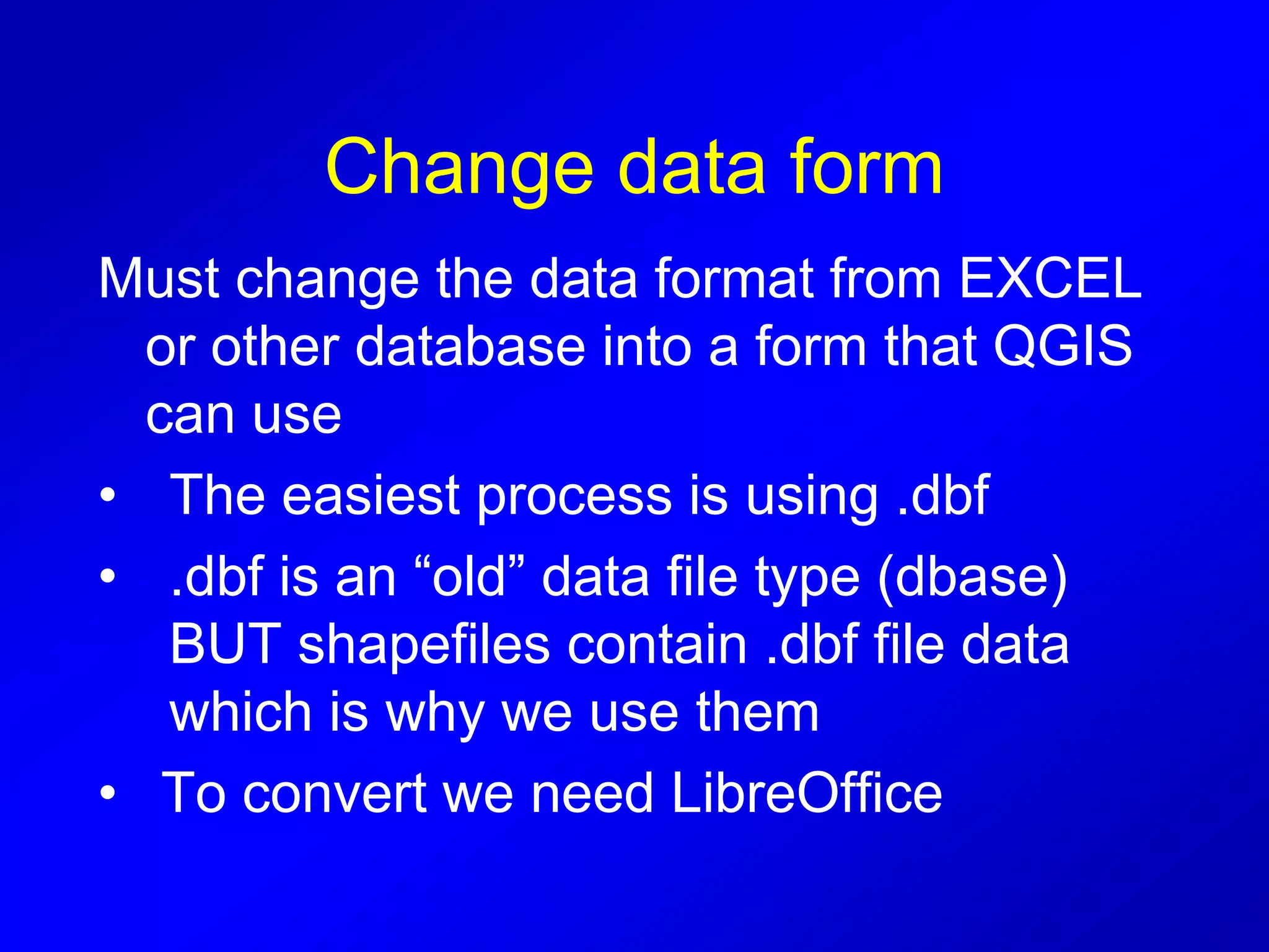 Change data form
Must change the data format from EXCEL
or other database into a form that QGIS
can use
• The easiest process is using .dbf
• .dbf is an “old” data file type (dbase)
BUT shapefiles contain .dbf file data
which is why we use them
• To convert we need LibreOffice
 