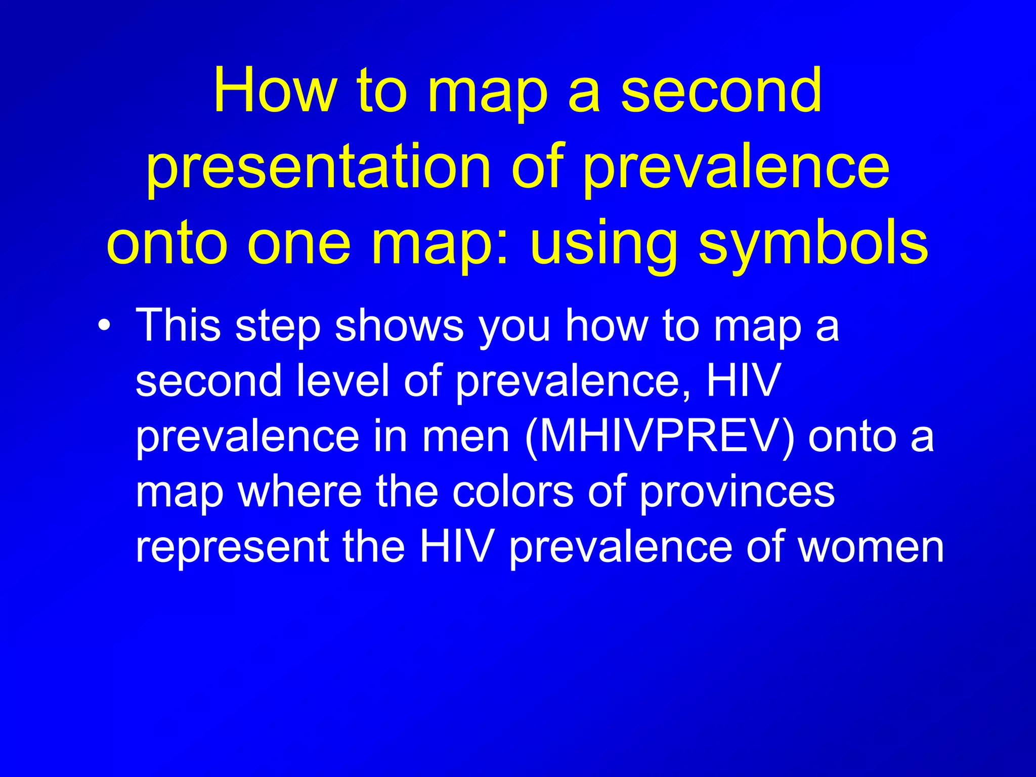 How to map a second
presentation of prevalence
onto one map: using symbols
• This step shows you how to map a
second level of prevalence, HIV
prevalence in men (MHIVPREV) onto a
map where the colors of provinces
represent the HIV prevalence of women
 