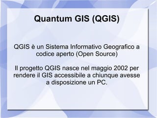 Quantum GIS (QGIS) QGIS è un Sistema Informativo Geografico a codice aperto (Open Source) Il progetto QGIS nasce nel maggio 2002 per rendere il GIS accessibile a chiunque avesse a disposizione un PC. 